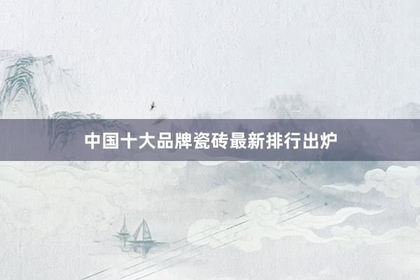 中国十大品牌瓷砖最新排行出炉